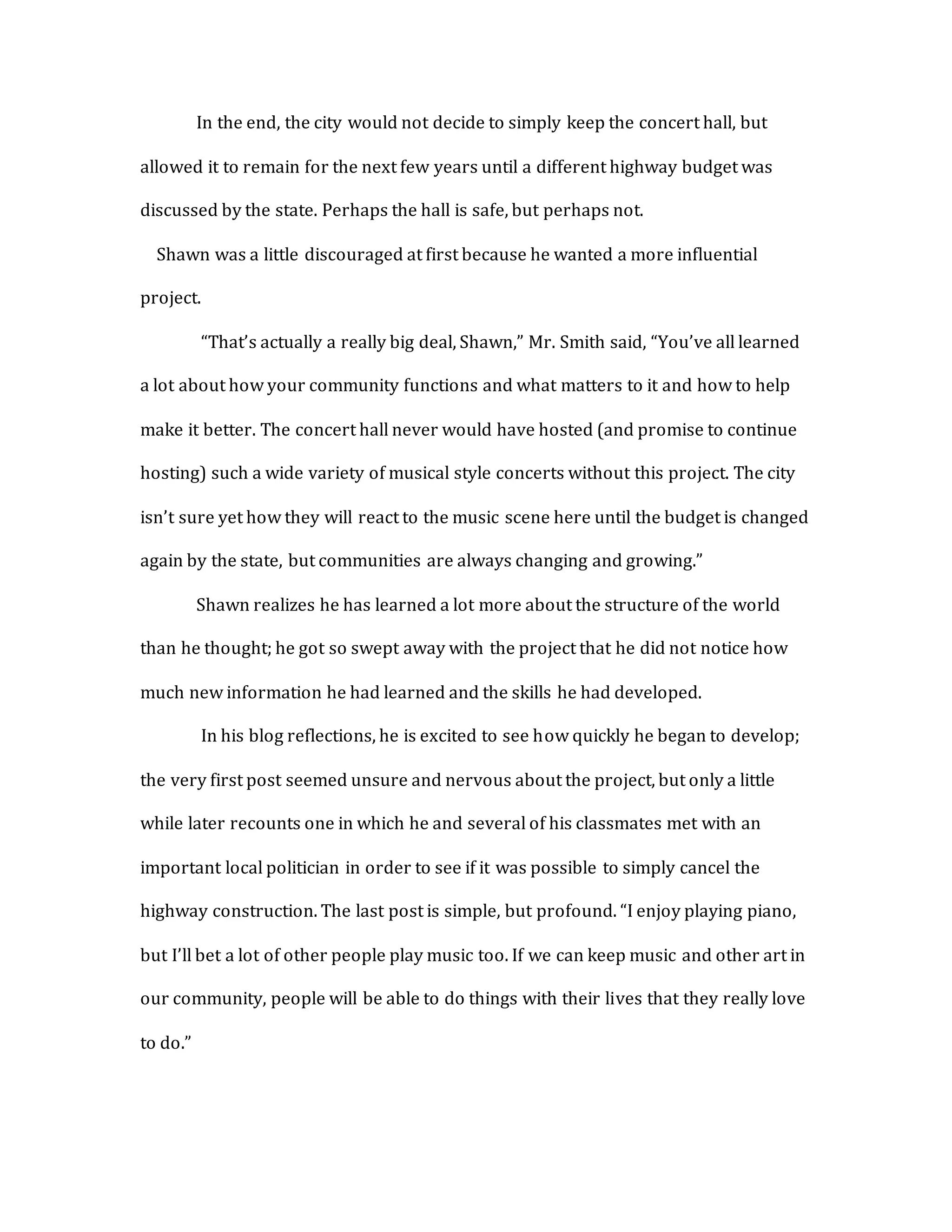 In the end, the city would not decide to simply keep the concert hall, but
allowed it to remain for the next few years until a different highway budget was
discussed by the state. Perhaps the hall is safe, but perhaps not.
Shawn was a little discouraged at first because he wanted a more influential
project.
“That’s actually a really big deal, Shawn,” Mr. Smith said, “You’ve all learned
a lot about how your community functions and what matters to it and how to help
make it better. The concert hall never would have hosted (and promise to continue
hosting) such a wide variety of musical style concerts without this project. The city
isn’t sure yet how they will react to the music scene here until the budget is changed
again by the state, but communities are always changing and growing.”
Shawn realizes he has learned a lot more about the structure of the world
than he thought; he got so swept away with the project that he did not notice how
much new information he had learned and the skills he had developed.
In his blog reflections, he is excited to see how quickly he began to develop;
the very first post seemed unsure and nervous about the project, but only a little
while later recounts one in which he and several of his classmates met with an
important local politician in order to see if it was possible to simply cancel the
highway construction. The last post is simple, but profound. “I enjoy playing piano,
but I’ll bet a lot of other people play music too. If we can keep music and other art in
our community, people will be able to do things with their lives that they really love
to do.”
 