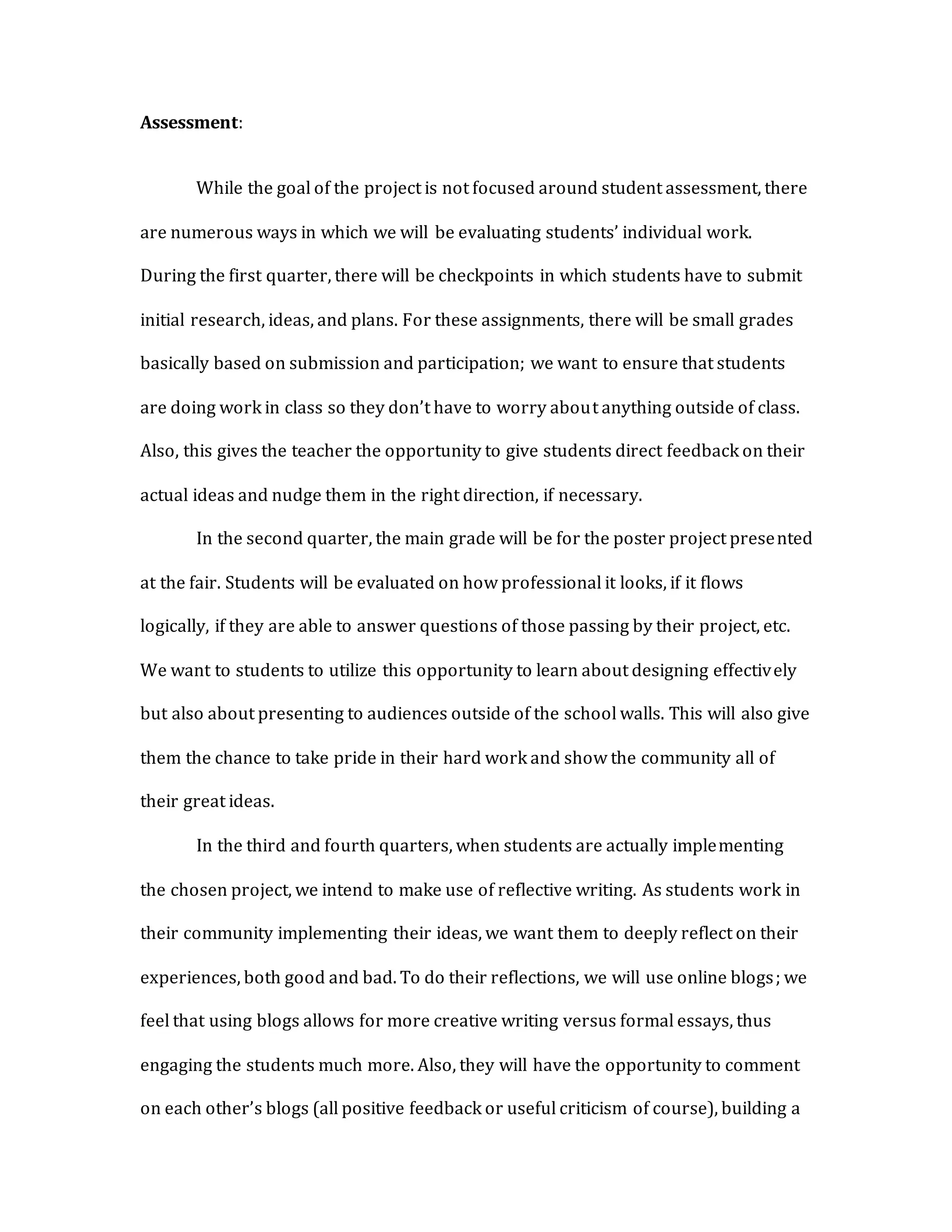 Assessment:
While the goal of the project is not focused around student assessment, there
are numerous ways in which we will be evaluating students’ individual work.
During the first quarter, there will be checkpoints in which students have to submit
initial research, ideas, and plans. For these assignments, there will be small grades
basically based on submission and participation; we want to ensure that students
are doing work in class so they don’t have to worry about anything outside of class.
Also, this gives the teacher the opportunity to give students direct feedback on their
actual ideas and nudge them in the right direction, if necessary.
In the second quarter, the main grade will be for the poster project presented
at the fair. Students will be evaluated on how professional it looks, if it flows
logically, if they are able to answer questions of those passing by their project, etc.
We want to students to utilize this opportunity to learn about designing effectively
but also about presenting to audiences outside of the school walls. This will also give
them the chance to take pride in their hard work and show the community all of
their great ideas.
In the third and fourth quarters, when students are actually implementing
the chosen project, we intend to make use of reflective writing. As students work in
their community implementing their ideas, we want them to deeply reflect on their
experiences, both good and bad. To do their reflections, we will use online blogs; we
feel that using blogs allows for more creative writing versus formal essays, thus
engaging the students much more. Also, they will have the opportunity to comment
on each other’s blogs (all positive feedback or useful criticism of course), building a
 