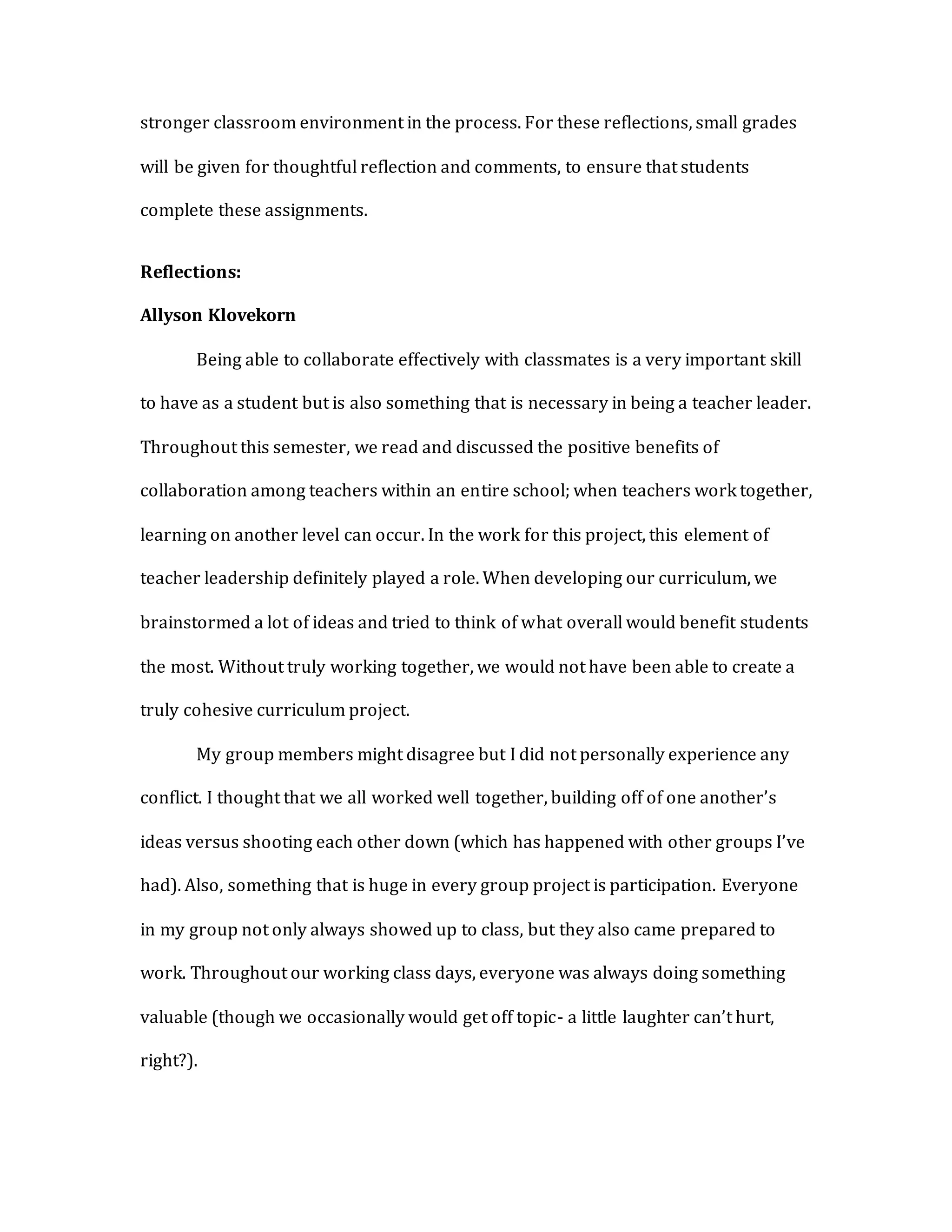 stronger classroom environment in the process. For these reflections, small grades
will be given for thoughtful reflection and comments, to ensure that students
complete these assignments.
Reflections:
Allyson Klovekorn
Being able to collaborate effectively with classmates is a very important skill
to have as a student but is also something that is necessary in being a teacher leader.
Throughout this semester, we read and discussed the positive benefits of
collaboration among teachers within an entire school; when teachers work together,
learning on another level can occur. In the work for this project, this element of
teacher leadership definitely played a role. When developing our curriculum, we
brainstormed a lot of ideas and tried to think of what overall would benefit students
the most. Without truly working together, we would not have been able to create a
truly cohesive curriculum project.
My group members might disagree but I did not personally experience any
conflict. I thought that we all worked well together, building off of one another’s
ideas versus shooting each other down (which has happened with other groups I’ve
had). Also, something that is huge in every group project is participation. Everyone
in my group not only always showed up to class, but they also came prepared to
work. Throughout our working class days, everyone was always doing something
valuable (though we occasionally would get off topic- a little laughter can’t hurt,
right?).
 