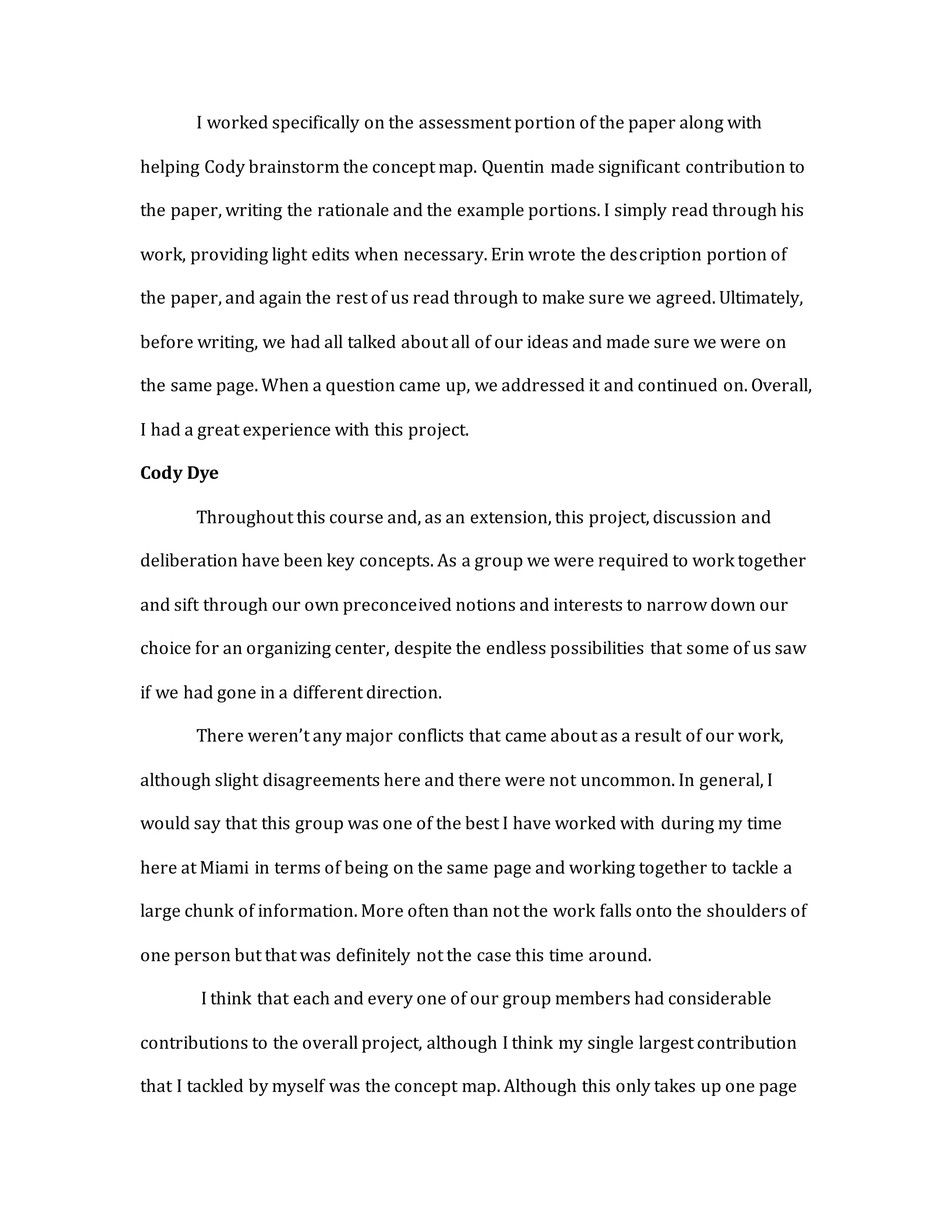 I worked specifically on the assessment portion of the paper along with
helping Cody brainstorm the concept map. Quentin made significant contribution to
the paper, writing the rationale and the example portions. I simply read through his
work, providing light edits when necessary. Erin wrote the description portion of
the paper, and again the rest of us read through to make sure we agreed. Ultimately,
before writing, we had all talked about all of our ideas and made sure we were on
the same page. When a question came up, we addressed it and continued on. Overall,
I had a great experience with this project.
Cody Dye
Throughout this course and, as an extension, this project, discussion and
deliberation have been key concepts. As a group we were required to work together
and sift through our own preconceived notions and interests to narrow down our
choice for an organizing center, despite the endless possibilities that some of us saw
if we had gone in a different direction.
There weren’t any major conflicts that came about as a result of our work,
although slight disagreements here and there were not uncommon. In general, I
would say that this group was one of the best I have worked with during my time
here at Miami in terms of being on the same page and working together to tackle a
large chunk of information. More often than not the work falls onto the shoulders of
one person but that was definitely not the case this time around.
I think that each and every one of our group members had considerable
contributions to the overall project, although I think my single largest contribution
that I tackled by myself was the concept map. Although this only takes up one page
 