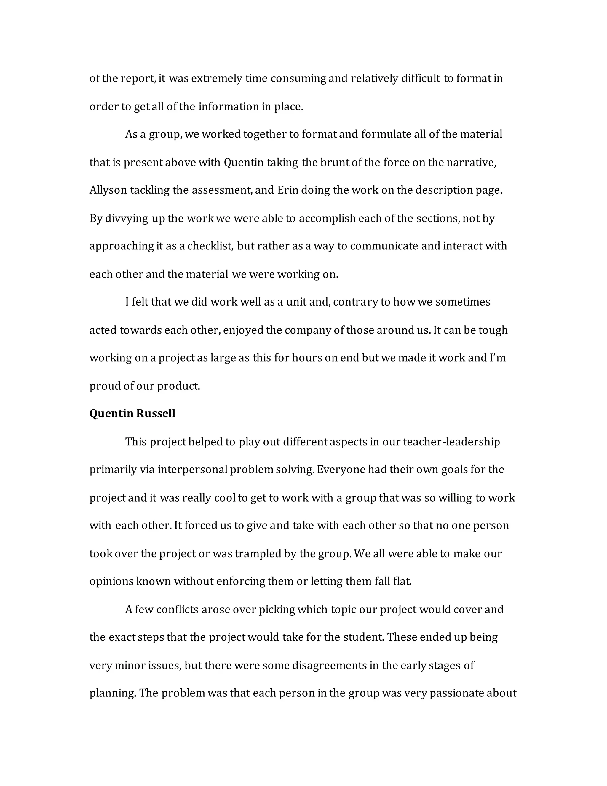 of the report, it was extremely time consuming and relatively difficult to format in
order to get all of the information in place.
As a group, we worked together to format and formulate all of the material
that is present above with Quentin taking the brunt of the force on the narrative,
Allyson tackling the assessment, and Erin doing the work on the description page.
By divvying up the work we were able to accomplish each of the sections, not by
approaching it as a checklist, but rather as a way to communicate and interact with
each other and the material we were working on.
I felt that we did work well as a unit and, contrary to how we sometimes
acted towards each other, enjoyed the company of those around us. It can be tough
working on a project as large as this for hours on end but we made it work and I’m
proud of our product.
Quentin Russell
This project helped to play out different aspects in our teacher-leadership
primarily via interpersonal problem solving. Everyone had their own goals for the
project and it was really cool to get to work with a group that was so willing to work
with each other. It forced us to give and take with each other so that no one person
took over the project or was trampled by the group. We all were able to make our
opinions known without enforcing them or letting them fall flat.
A few conflicts arose over picking which topic our project would cover and
the exact steps that the project would take for the student. These ended up being
very minor issues, but there were some disagreements in the early stages of
planning. The problem was that each person in the group was very passionate about
 