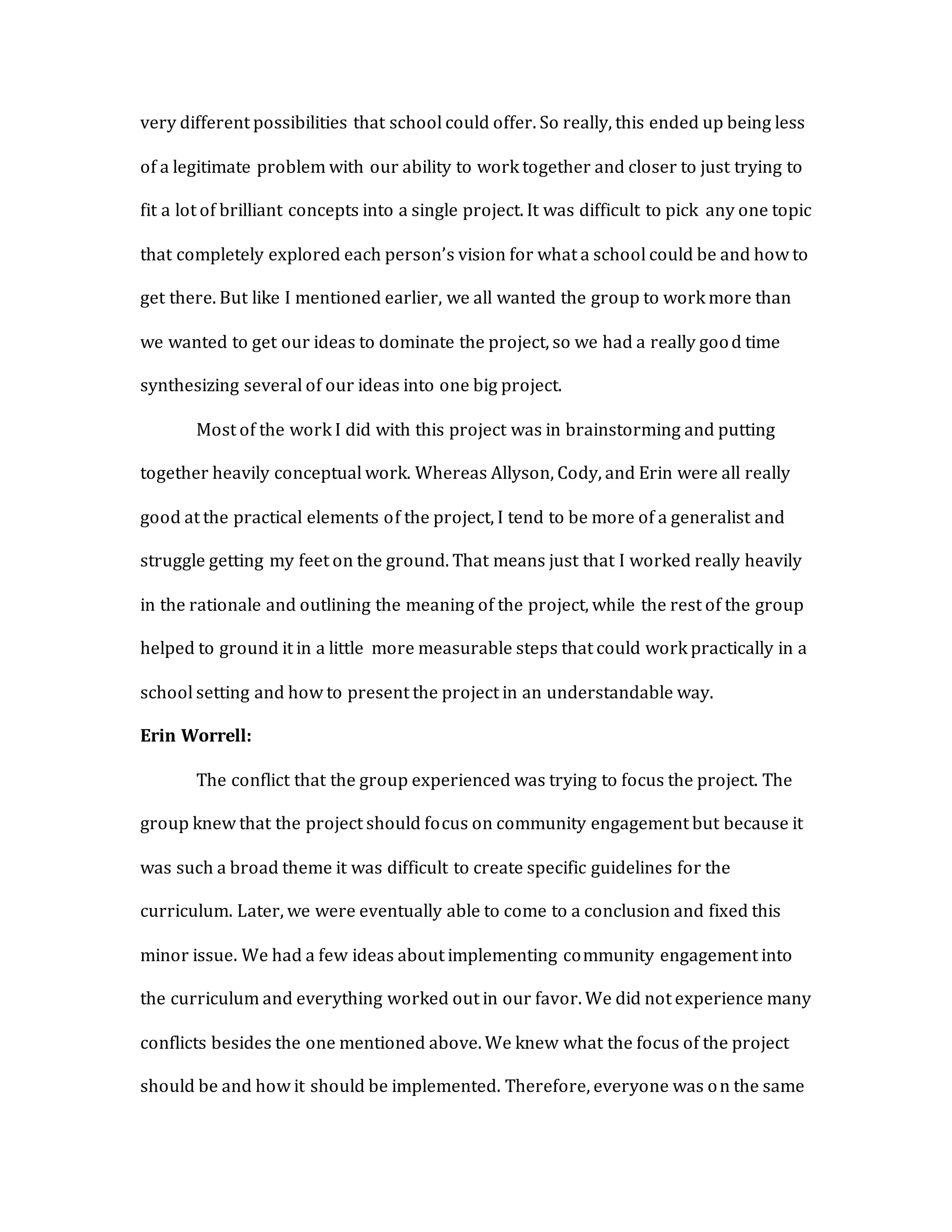 very different possibilities that school could offer. So really, this ended up being less
of a legitimate problem with our ability to work together and closer to just trying to
fit a lot of brilliant concepts into a single project. It was difficult to pick any one topic
that completely explored each person’s vision for what a school could be and how to
get there. But like I mentioned earlier, we all wanted the group to work more than
we wanted to get our ideas to dominate the project, so we had a really good time
synthesizing several of our ideas into one big project.
Most of the work I did with this project was in brainstorming and putting
together heavily conceptual work. Whereas Allyson, Cody, and Erin were all really
good at the practical elements of the project, I tend to be more of a generalist and
struggle getting my feet on the ground. That means just that I worked really heavily
in the rationale and outlining the meaning of the project, while the rest of the group
helped to ground it in a little more measurable steps that could work practically in a
school setting and how to present the project in an understandable way.
Erin Worrell:
The conflict that the group experienced was trying to focus the project. The
group knew that the project should focus on community engagement but because it
was such a broad theme it was difficult to create specific guidelines for the
curriculum. Later, we were eventually able to come to a conclusion and fixed this
minor issue. We had a few ideas about implementing community engagement into
the curriculum and everything worked out in our favor. We did not experience many
conflicts besides the one mentioned above. We knew what the focus of the project
should be and how it should be implemented. Therefore, everyone was on the same
 