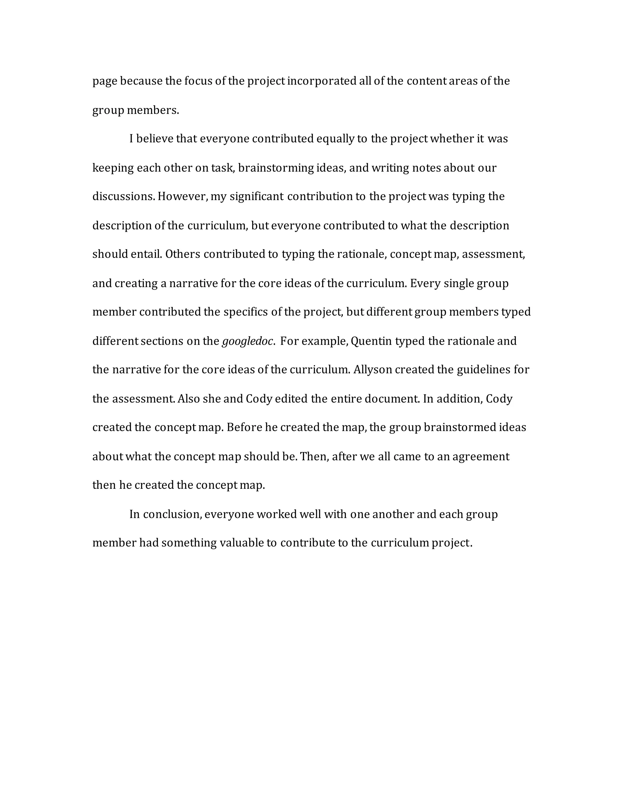 page because the focus of the project incorporated all of the content areas of the
group members.
I believe that everyone contributed equally to the project whether it was
keeping each other on task, brainstorming ideas, and writing notes about our
discussions. However, my significant contribution to the project was typing the
description of the curriculum, but everyone contributed to what the description
should entail. Others contributed to typing the rationale, concept map, assessment,
and creating a narrative for the core ideas of the curriculum. Every single group
member contributed the specifics of the project, but different group members typed
different sections on the googledoc. For example, Quentin typed the rationale and
the narrative for the core ideas of the curriculum. Allyson created the guidelines for
the assessment. Also she and Cody edited the entire document. In addition, Cody
created the concept map. Before he created the map, the group brainstormed ideas
about what the concept map should be. Then, after we all came to an agreement
then he created the concept map.
In conclusion, everyone worked well with one another and each group
member had something valuable to contribute to the curriculum project.
 