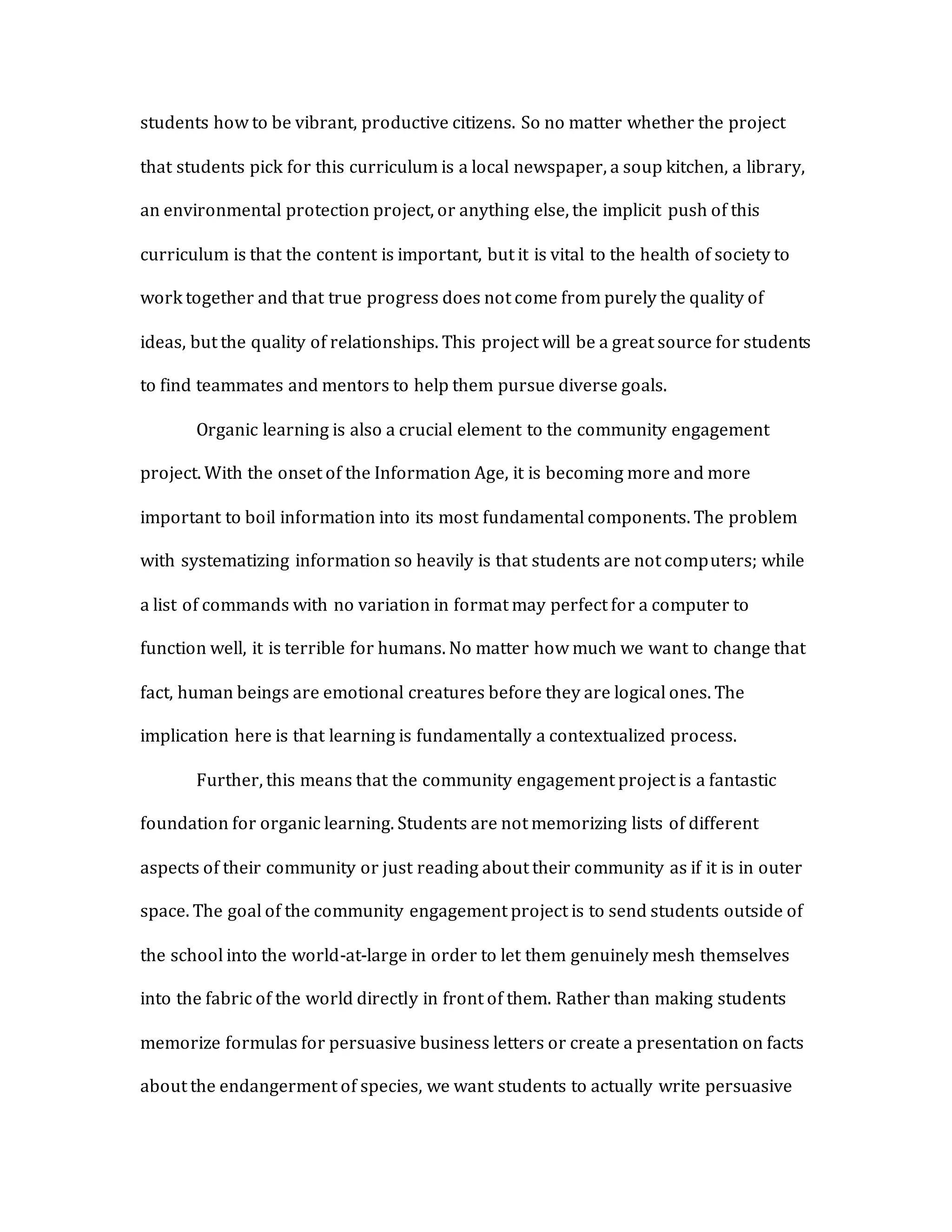students how to be vibrant, productive citizens. So no matter whether the project
that students pick for this curriculum is a local newspaper, a soup kitchen, a library,
an environmental protection project, or anything else, the implicit push of this
curriculum is that the content is important, but it is vital to the health of society to
work together and that true progress does not come from purely the quality of
ideas, but the quality of relationships. This project will be a great source for students
to find teammates and mentors to help them pursue diverse goals.
Organic learning is also a crucial element to the community engagement
project. With the onset of the Information Age, it is becoming more and more
important to boil information into its most fundamental components. The problem
with systematizing information so heavily is that students are not computers; while
a list of commands with no variation in format may perfect for a computer to
function well, it is terrible for humans. No matter how much we want to change that
fact, human beings are emotional creatures before they are logical ones. The
implication here is that learning is fundamentally a contextualized process.
Further, this means that the community engagement project is a fantastic
foundation for organic learning. Students are not memorizing lists of different
aspects of their community or just reading about their community as if it is in outer
space. The goal of the community engagement project is to send students outside of
the school into the world-at-large in order to let them genuinely mesh themselves
into the fabric of the world directly in front of them. Rather than making students
memorize formulas for persuasive business letters or create a presentation on facts
about the endangerment of species, we want students to actually write persuasive
 