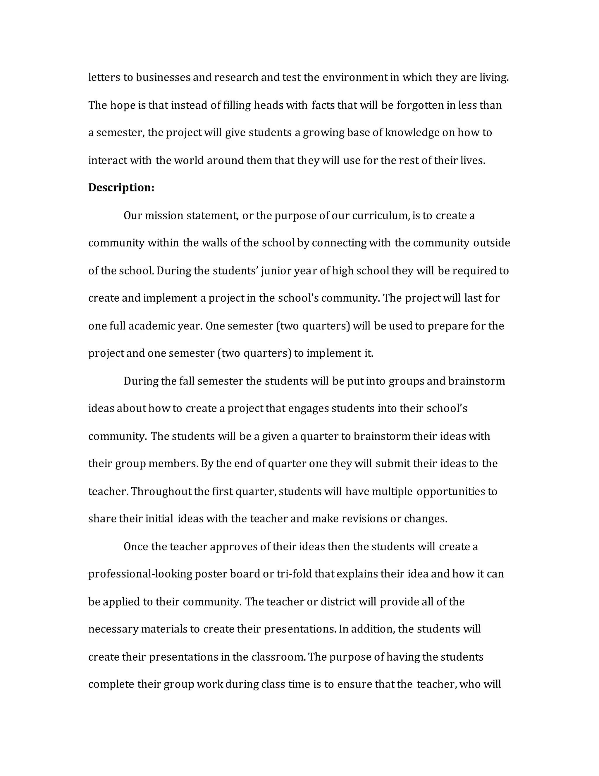 letters to businesses and research and test the environment in which they are living.
The hope is that instead of filling heads with facts that will be forgotten in less than
a semester, the project will give students a growing base of knowledge on how to
interact with the world around them that they will use for the rest of their lives.
Description:
Our mission statement, or the purpose of our curriculum, is to create a
community within the walls of the school by connecting with the community outside
of the school. During the students’ junior year of high school they will be required to
create and implement a project in the school's community. The project will last for
one full academic year. One semester (two quarters) will be used to prepare for the
project and one semester (two quarters) to implement it.
During the fall semester the students will be put into groups and brainstorm
ideas about how to create a project that engages students into their school’s
community. The students will be a given a quarter to brainstorm their ideas with
their group members. By the end of quarter one they will submit their ideas to the
teacher. Throughout the first quarter, students will have multiple opportunities to
share their initial ideas with the teacher and make revisions or changes.
Once the teacher approves of their ideas then the students will create a
professional-looking poster board or tri-fold that explains their idea and how it can
be applied to their community. The teacher or district will provide all of the
necessary materials to create their presentations. In addition, the students will
create their presentations in the classroom. The purpose of having the students
complete their group work during class time is to ensure that the teacher, who will
 