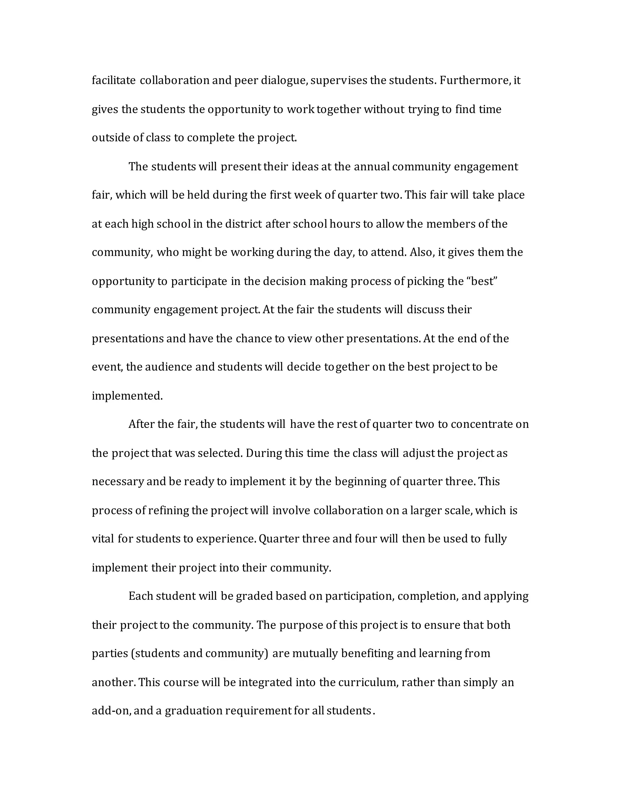 facilitate collaboration and peer dialogue, supervises the students. Furthermore, it
gives the students the opportunity to work together without trying to find time
outside of class to complete the project.
The students will present their ideas at the annual community engagement
fair, which will be held during the first week of quarter two. This fair will take place
at each high school in the district after school hours to allow the members of the
community, who might be working during the day, to attend. Also, it gives them the
opportunity to participate in the decision making process of picking the “best”
community engagement project. At the fair the students will discuss their
presentations and have the chance to view other presentations. At the end of the
event, the audience and students will decide together on the best project to be
implemented.
After the fair, the students will have the rest of quarter two to concentrate on
the project that was selected. During this time the class will adjust the project as
necessary and be ready to implement it by the beginning of quarter three. This
process of refining the project will involve collaboration on a larger scale, which is
vital for students to experience. Quarter three and four will then be used to fully
implement their project into their community.
Each student will be graded based on participation, completion, and applying
their project to the community. The purpose of this project is to ensure that both
parties (students and community) are mutually benefiting and learning from
another. This course will be integrated into the curriculum, rather than simply an
add-on, and a graduation requirement for all students.
 
