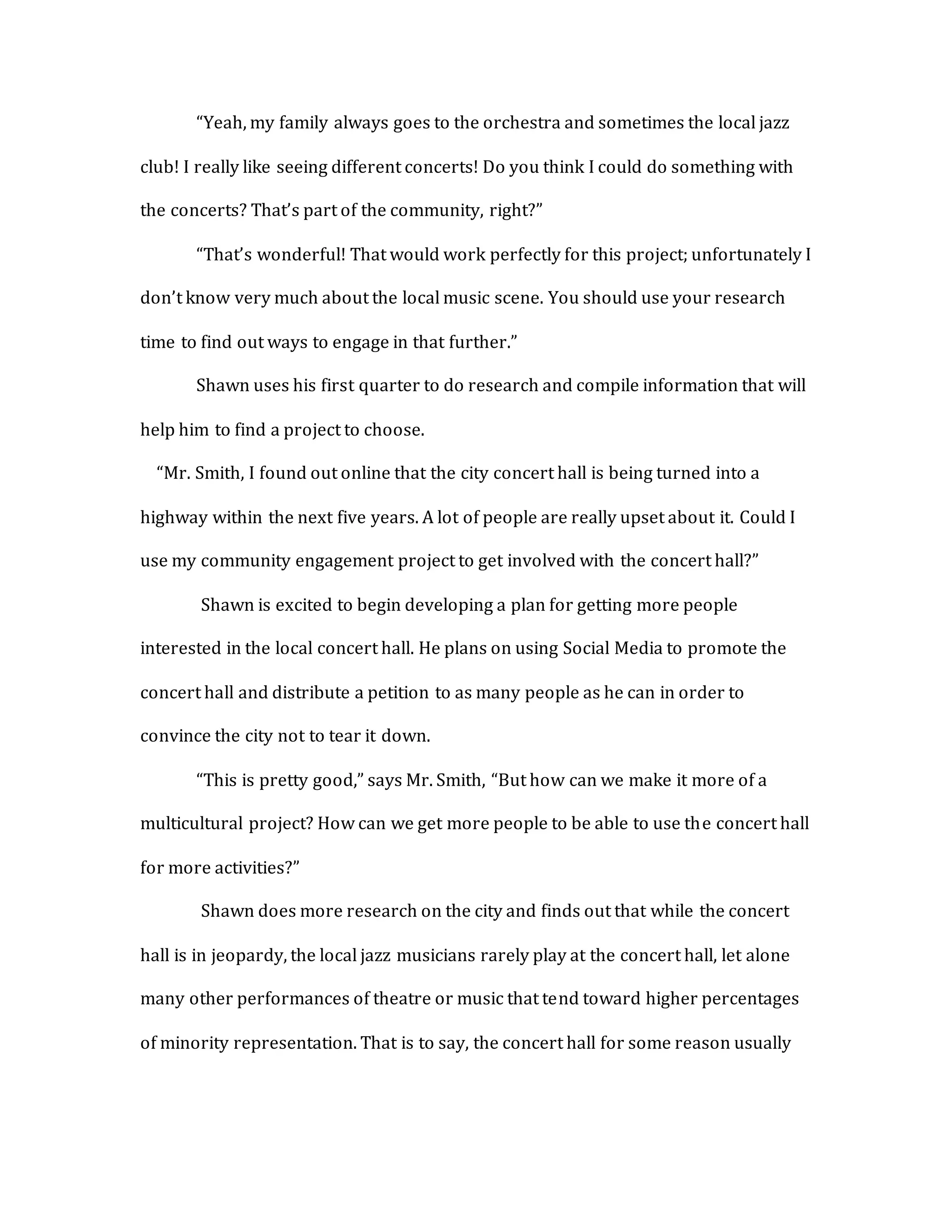 “Yeah, my family always goes to the orchestra and sometimes the local jazz
club! I really like seeing different concerts! Do you think I could do something with
the concerts? That’s part of the community, right?”
“That’s wonderful! That would work perfectly for this project; unfortunately I
don’t know very much about the local music scene. You should use your research
time to find out ways to engage in that further.”
Shawn uses his first quarter to do research and compile information that will
help him to find a project to choose.
“Mr. Smith, I found out online that the city concert hall is being turned into a
highway within the next five years. A lot of people are really upset about it. Could I
use my community engagement project to get involved with the concert hall?”
Shawn is excited to begin developing a plan for getting more people
interested in the local concert hall. He plans on using Social Media to promote the
concert hall and distribute a petition to as many people as he can in order to
convince the city not to tear it down.
“This is pretty good,” says Mr. Smith, “But how can we make it more of a
multicultural project? How can we get more people to be able to use the concert hall
for more activities?”
Shawn does more research on the city and finds out that while the concert
hall is in jeopardy, the local jazz musicians rarely play at the concert hall, let alone
many other performances of theatre or music that tend toward higher percentages
of minority representation. That is to say, the concert hall for some reason usually
 