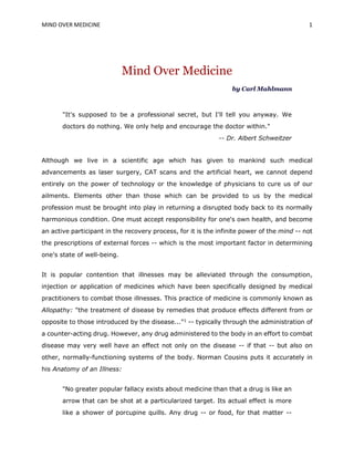 MIND OVER MEDICINE 1
Mind Over Medicine
by Carl Mahlmann
"It's supposed to be a professional secret, but I'll tell you anyway. We
doctors do nothing. We only help and encourage the doctor within."
-- Dr. Albert Schweitzer
Although we live in a scientific age which has given to mankind such medical
advancements as laser surgery, CAT scans and the artificial heart, we cannot depend
entirely on the power of technology or the knowledge of physicians to cure us of our
ailments. Elements other than those which can be provided to us by the medical
profession must be brought into play in returning a disrupted body back to its normally
harmonious condition. One must accept responsibility for one's own health, and become
an active participant in the recovery process, for it is the infinite power of the mind -- not
the prescriptions of external forces -- which is the most important factor in determining
one's state of well-being.
It is popular contention that illnesses may be alleviated through the consumption,
injection or application of medicines which have been specifically designed by medical
practitioners to combat those illnesses. This practice of medicine is commonly known as
Allopathy: "the treatment of disease by remedies that produce effects different from or
opposite to those introduced by the disease..."1
-- typically through the administration of
a counter-acting drug. However, any drug administered to the body in an effort to combat
disease may very well have an effect not only on the disease -- if that -- but also on
other, normally-functioning systems of the body. Norman Cousins puts it accurately in
his Anatomy of an Illness:
"No greater popular fallacy exists about medicine than that a drug is like an
arrow that can be shot at a particularized target. Its actual effect is more
like a shower of porcupine quills. Any drug -- or food, for that matter --
 