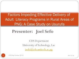 Factors Impeding Effective Delivery of
Adult Literacy Programs in Rural Areas of
PNG: A Case Study on Usurufa
Community”.
08/15/161 CDS Dept Seminar/JS/16
Presenter: Joel Sefo
 
CDS Department
University ofTechnology, Lae
jsefo@cds.unitech.ac.pg
 