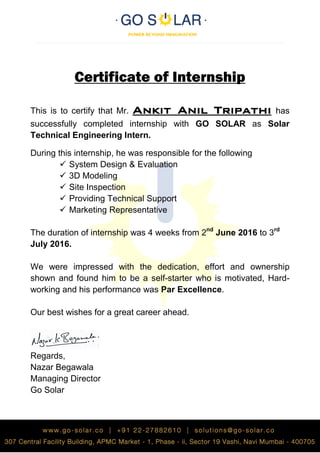 Certificate of Internship
This is to certify that Mr. Ankit Anil Tripathi has
successfully completed internship with GO SOLAR as Solar
Technical Engineering Intern.
During this internship, he was responsible for the following
 System Design & Evaluation
 3D Modeling
 Site Inspection
 Providing Technical Support
 Marketing Representative
The duration of internship was 4 weeks from 2nd
June 2016 to 3rd
July 2016.
We were impressed with the dedication, effort and ownership
shown and found him to be a self-starter who is motivated, Hard-
working and his performance was Par Excellence.
Our best wishes for a great career ahead.
Regards,
Nazar Begawala
Managing Director
Go Solar
 