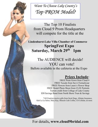 The Top 10 Finalists
from Cloud 9 Prom Headquarters
will compete for the title at the
Lindenhurst-Lake Villa Chamber of Commerce
SpringFest Expo
Saturday, March 29th
1pm
The AUDIENCE will decide!
YOU can vote!
Ballots available in the cafeteria at the Expo
Prizes Include:
FREE Prom Gown from Cloud 9
FREE Tuxedo from Savvi Formalwear
FREE Flowers from Laura’s Flower Shop
FREE Model Photo Shoot from CLIX Portraits
Tuition credit from College of Lake County
$50 Savings Bond from North Shore Trust & Savings
*All Finalists receive gifts from Scott Dogs, Allstate Insurance,
Ooh La La Salon, Mary Kay, Miracle Cafe Coffee, US Cellular, & more
For details, www.cloud9bridal.com
Want To Choose Lake County’s
Top PROM Model?
 