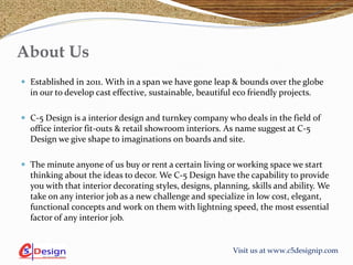 Visit us at www.c5designip.com
About Us
 Established in 2011. With in a span we have gone leap & bounds over the globe
in our to develop cast effective, sustainable, beautiful eco friendly projects.
 C-5 Design is a interior design and turnkey company who deals in the field of
office interior fit-outs & retail showroom interiors. As name suggest at C-5
Design we give shape to imaginations on boards and site.
 The minute anyone of us buy or rent a certain living or working space we start
thinking about the ideas to decor. We C-5 Design have the capability to provide
you with that interior decorating styles, designs, planning, skills and ability. We
take on any interior job as a new challenge and specialize in low cost, elegant,
functional concepts and work on them with lightning speed, the most essential
factor of any interior job.
 