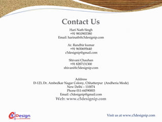 Visit us at www.c5designip.com
Contact Us
Hari Nath Singh
+91 9810903380
Email: harinath@c5designip.com
Ar. Randhir kumar
+91 9650695640
c5designip@gmail.com
Shivani Chauhan
+91 8287131300
shivani@c5designip.com
Address
D-123, Dr. Ambedkar Nagar Colony, Chhatterpur (Andheria Mode)
New Delhi – 110074
Phone 011-64590003
Email: c5designip@gmail.com
Web: www.c5designip.com
 