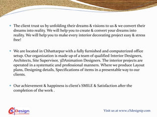 Visit us at www.c5designip.com
 The client trust us by unfolding their dreams & visions to us & we convert their
dreams into reality. We will help you to create & convert your dreams into
reality. We will help you to make every interior decorating project easy & stress
free!
 We are located in Chhattarpur with a fully furnished and computerized office
setup. Our organization is made up of a team of qualified Interior Designers,
Architects, Site Supervisor, 3DAnimation Designers. The interior projects are
operated in a systematic and professional manners. Where we produce Layout
plans, Designing details, Specifications of items in a presentable way to our
clients.
 Our achievement & happiness is client’s SMILE & Satisfaction after the
completion of the work .
 