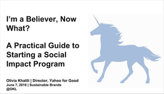 Olivia Khalili | Director, Yahoo for Good
June 7, 2016 | Sustainable Brands
@OKL
I’m a Believer, Now
What?
A Practical Guide to
Starting a Social
Impact Program
 