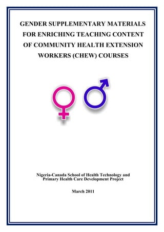 GENDER SUPPLEMENTARY MATERIALS
FOR ENRICHING TEACHING CONTENT
OF COMMUNITY HEALTH EXTENSION
WORKERS (CHEW) COURSES
Nigeria-Canada School of Health Technology and
Primary Health Care Development Project
March 2011
 
