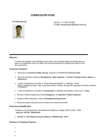 PA NDIYARAJ.K
Objective
CURRICULUM VITAE
E-mail id: pandiyarajcv@y ahoo.com.sg
Mobile: +65-9452 6954
To share and upgrade my knowledge at every step in the corporate ladder and thereby give my
best to an organization which can offer a job commensurate with my interest and make it a Win-
Win combination.
Experience Summary
• Working as a Commercial/Qty Survey Engineer in EVERWOOD Chennai -India
• More than 9months worked as Draughtsman /Site Engineer in Al-Azal Trading & Cont. (Asso.) in
Oman(sur).
• 2 years of experience in the field of Project Management(EPC) in Buildings, Roads
&amp; Underground Water / Gas mains pipe linesand Oil-Gas Storage with associated civil works, shoreline
in Singapore.
• 1 Year of experience in the field of Construction in Buildings and Drafting in Auto Cad in India.
• Worked in Rotary Engineering Limited (Singapore), as Assistant Project Engineer .
• Worked in MR Construction ( India) as Draughtsman/Supervisor.
• Strong team player with good communications and interpersonal skills.
Professional Qualification
 Diploma in Civil Engineering, Latha Mathavan Polytechnic College, DOTE, (India) – 2008.
Aggregate: 82.33% (Distinction)
 B.Tech in Civil Engineering by distance, KSOU(India)- 2015
Summary of Training Programs
1
2
3
Mobile: +91 9865 852080
E-mail: pandiyarajcv@yahoo.com.sg
 
