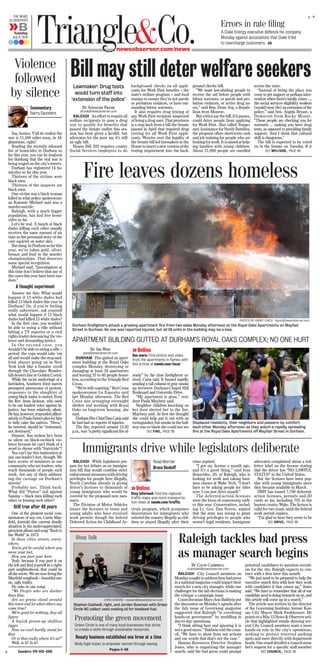 +
+THE NEWS
& OBSERVER
aBTuesday
July 9, 2013
A
newsobserver.com/news
Triangle&Co. Errors in rate ﬁling
A Duke Energy executive defends his company
Monday against accusations that Duke tried
to overcharge customers. 6B
Say, homes. Y’all do realize the
war is 11,566 miles away, in Af-
ghanistan, right?
Reading the recently released
list of homicides in Durham so
far this year, you can be forgiven
for thinking that the real war is
being waged on the city’s streets.
Durham has registered 14 ho-
micides so far this year.
Thirteen of the victims were
black men.
Thirteen of the suspects are
black men.
One victim was a black woman
killed in what police spokeswom-
an Kammie Michael said was a
murder-suicide.
Raleigh, with a much bigger
population, has had five homi-
cides so far.
Let’s be real. A bunch of black
dudes killing each other usually
receives the same amount of air
time as the perennial story of the
cute squirrel on water skis.
But dang: In Durham so far this
year, we’ve taken gold, silver,
bronze and lead in the murder
championships. That deserves
some special recognition.
Michael said, “Investigators at
this time don’t believe that any of
the cases this year have been ran-
dom.”
A thought experiment
Answer me this: What would
happen if 13 white dudes had
killed 13 black dudes this year in
Durham? Or, if you’re feeling
really subversive, ask yourself
what would happen if 13 black
dudes had killed 13 white dudes?
In the first case, you wouldn’t
be able to swing a rifle without
hitting a TV reporter or a civil
rights leader denouncing the vio-
lence and demanding justice.
In the second case, you
wouldn’t be able to swing a rifle –
period: the cops would take ’em
all and would make the stop-and-
frisk abuses going on in New
York look like a Sunday stroll
through the Chocolate Wonder-
fall dessert line at Golden Corral.
While the racist mutterings of a
lard-laden, Southern fried maven
prompted paroxysms of protest,
responses to the slaughter of
young black males is muted. Even
the Rev. Jesse Jackson, who used
to be our loudest voice against in-
justice, has been relatively silent.
Hehas,however,respondedalliter-
atively to Paula Deen’s plea for him
to help calm the natives. “Deen,”
he tweeted, should be “redeemed,
not destroyed.”
Hmmm. You reckon he’s been
so silent on black-on-black vio-
lence because he can’t think of a
word to rhyme with “fratricide”?
You can’t lay this inattention at
any one leader’s feet, though. We
have scores of ministers in our
community who are leaders, who
reach thousands of people each
week. Are any of them address-
ing the carnage on Durham’s
streets?
Probably not. Think back:
What did “Pastor” rail against
Sunday – black men killing each
other or kissing each other?
Still true after 40 years
One of the greatest social com-
mentators of any era, Curtis May-
field, foretold this current deadly
situation in his under-appreciated,
prescient album and song “Back to
the World” in 1973:
In these cities streets, every-
where.
You’ve got be careful where you
move your feet,
How you part your hair.
Yeah, because if you part it on
the left and find yourself in a right-
part neighborhood, that could be
allshewrote.Wearenowlivingthe
Mayfield songbook – beautiful mu-
sic, ugly reality.
He asks in one song:
“We People who are darker
than blue.
Are we gonna stand around
this town and let what others say
come true?
We’re good for nothing, they all
figure.
A boyish grown-up shiftless
jigger.
Now we can’t hardly stand for
that
Or is that really where it’s at?”
Well, is it? Is it?
Saunders: 919-656-4365
Violence
followed
by silence
Commentary
Barry Saunders
By Annalise Frank
afrank@newsobserver.com
RALEIGH An effort to require all
welfare recipients to pass a drug
test to qualify for benefits that
passed the Senate earlier this ses-
sion has been given a facelift, but
advocates for the poor say it’s still
an ugly bill.
House Bill 392 requires county
Social Services employees to do
background checks on all appli-
cants for Work First benefits – the
state’s welfare program – and food
stamps to ensure they’re not parole
or probation violators, or have out-
standing felony warrants.
It also requires drug testing of
any Work First recipient suspected
of being a drug user. That provision
is a step back from a bill the Senate
passed in April that required drug
testing for all Work First appli-
cants. Worries over the legality of
the Senate bill led lawmakers in the
House to insert a new version of the
testing requirement into the back-
ground checks bill.
“We want law-abiding people to
receive the aid before people with
felony warrants, or parole and pro-
bation violators, or active drug us-
ers,” said Rep. Dean Arp, a Repub-
lican from Monroe.
But critics say the bill, if it passes,
could deter people from applying
for Work First. Also called Tempo-
rary Assistance for Needy Families,
the program offers short-term cash
and job training for people who are
looking for work. It is aimed at help-
ing families with young children.
About 21,000 people are enrolled
across the state.
“Instead of being the place you
come to get support or perhaps inter-
vention when there’s family crises …,
the social services eligibility workers
(would) now (be) an extension of the
police,” said Sen. Angela Bryant, a
Democrat from Rocky Mount.
“These people are checking you for
warrants … making you have drug
tests, as opposed to providing family
support. And I think that cultural
shift is dangerous.”
The bill is expected to be voted
on in the Senate on Tuesday. If it
Bill may still deter welfare seekersLawmaker: Drug tests
would turn staff into
‘extension of the police’
SEE WELFARE, PAGE 9B
By Jim Wise
jwise@newsobserver.com
DURHAM Fire gutted an apart-
ment building at the Royal Oaks
complex Monday, destroying or
damaging at least 18 apartments
and leaving 35 to 40 people home-
less, according to the Triangle Red
Cross.
“We’re still counting,” Red Cross
spokeswoman Lu Esposito said
late Monday afternoon. The Red
Cross was arranging overnight
shelter and working with Royal
Oaks on long-term housing, she
said.
Durham Fire Chief Dan Curia said
he had had no reports of injuries.
The fire, reported around 12:30
p.m., was “a pretty significant fire al-
ready” by the time firefighters ar-
rived, Curia said. It burned rapidly,
sending a tall column of gray smoke
up between Durham-Chapel Hill
Boulevard and University Drive.
“My apartment is gone,” resi-
dent Paula Maybrey said.
Neighbor children knocking on
her door alerted her to the fire,
Maybrey said. At first she thought
she could help put it out with an
extinguisher, but smoke in the hall-
way was so black she could not see
Fire leaves dozens homeless
APARTMENT BUILDING GUTTED AT DURHAM’S ROYAL OAKS COMPLEX; NO ONE HURT
PHOTOS BY HARRY LYNCH - hlynch@newsobserver.com
Durham firefighters attack a growing apartment fire from two sides Monday afternoon at the Royal Oaks Apartments on Mayfair
Street in Durham. No one was reported injured, but all 24 units in the building may be a loss.
Displaced residents, their neighbors and passers-by comfort
each other Monday afternoon as they watch a rapidly spreading
fire at the Royal Oaks Apartments off Mayfair Street in Durham.
Online
See more: Find photos and video
from the apartments in flames with
this article at nando.com/local.
SEE FIRE, PAGE 9B
Shop Talk
Promoting the green movement
Green Circle is one of many local businesses that strive
to create a niche through sustainable resources.
Beauty business established one brow at a time
Molly Ingle hopes to empower women through waxing.
Pages 4-5B
CHRIS SEWARD - cseward@newsobserver.com
Stephan Caldwell, right, and Jordan Bowman with Green
Circle NC collect used cooking oil for biodiesel fuel.
RALEIGH While legislators pre-
pare for hot debate on an immigra-
tion bill that would combine strict
enforcement measures with driving
privileges for people here illegally,
North Carolina already is giving
driver’s licenses to thousands of
young immigrants who would be
covered by the proposed new mea-
sures.
The Division of Motor Vehicles
issues the licenses to teens and
young adults who have received
work permits though the federal
Deferred Action for Childhood Ar-
rivals program, which postpones
deportation for immigrants who
entered the country illegally as chil-
dren or stayed illegally after their
visas expired.
“I got my license a month ago,
and it’s a good thing,” said Ivan
Benavides, 20, of Raleigh, who is
looking for work and taking busi-
ness classes at Wake Tech. “I don’t
have to be asking people for rides
now. I can just drive myself.”
The deferred-action licenses
were the focus of controversy earli-
er this year. Conservatives, includ-
ing Lt. Gov. Dan Forest, argued
that the state was wrong to grant
driving privileges to people who
weren’t legal residents. Immigrant
advocates complained about a red-
letter label on the license stating
that the driver has “NO LAWFUL
STATUS” in the United States.
But the licenses have been pop-
ular with young immigrants since
they became available in March.
DMV has issued 7,790 deferred-
action licenses, permits and ID
cards so far, including 705 in the
busiest county, Wake. The license is
valid for two years, until the federal
work permit expires.
“I’m glad to hear they seem to be
Immigrants drive while legislators deliberate
Road Worrier
Bruce Siceloff
SEE DRIVE, PAGE 9B
Online
Stay informed: Find live regional
traffic maps and more transporta-
tion news at nando.com/traffic.
By Colin Campbell
ccampbell@newsobserver.com
RALEIGH City Council members on
Monday sought to address how bad press
in a national magazine could impact their
search for a new city manager, while one
challenger for the fall elections is making
the critique a campaign issue.
Councilwoman Mary-Ann Baldwin put
the discussion on Monday’s agenda after
the July issue of Governing magazine
suggested that Raleigh “is overdoing
hands-on government” by meddling in
day-to-day operations.
“I think sitting here and ignoring it is
not a good move,” Baldwin told the coun-
cil. “We have to show from our actions
and our words that that’s not the case.”
Human Resources Director Stephen
Jones, who is organizing the manager
search, said the bad press could prompt
potential candidates to question recruit-
ers for the city. Raleigh expects to con-
tract with a firm later this month.
“We just need to be prepared to help the
executive search firm with how they work
with candidates if that comes up,” Jones
said. “We have to remember that all of our
candidate pool is doing research on us, and
this article will come up in a search.”
The article was written by the director
of the Governing Institute, former Kan-
sas City Mayor Mark Funkhouser. He
points to a May12 News & Observer arti-
cle that highlighted emails showing sev-
eral City Council members want a more
hands-on role in the city’s operations,
seeking to protect reserved parking
spots and meet directly with department
heads. One email detailed a council mem-
ber’s request for a specific staff member
Raleigh tackles bad press
as manager search begins
SEE COUNCIL, PAGE 2B
 