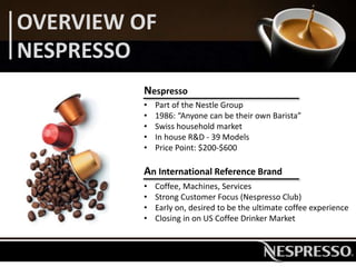OVERVIEW OF
NESPRESSO
Nespresso
• Part of the Nestle Group
• 1986: “Anyone can be their own Barista”
• Swiss household market
• In house R&D - 39 Models
• Price Point: $200-$600
An International Reference Brand
• Coffee, Machines, Services
• Strong Customer Focus (Nespresso Club)
• Early on, desired to be the ultimate coffee experience
• Closing in on US Coffee Drinker Market
 
