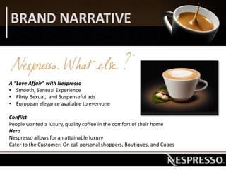 BRAND NARRATIVE
A “Love Affair” with Nespresso
• Smooth, Sensual Experience
• Flirty, Sexual, and Suspenseful ads
• European elegance available to everyone
Conflict
People wanted a luxury, quality coffee in the comfort of their home
Hero
Nespresso allows for an attainable luxury
Cater to the Customer: On call personal shoppers, Boutiques, and Cubes
 