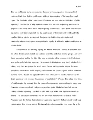 Kyker 2
This was problematic during reconstruction because varying perspectives between political
parties and individual beliefs would require different interpretations of the laws about equal
rights. The foundation of the United States of America had been built on racial views of white
supremacy. The concept of being superior to other races had been sculpted by generations of
prejudice’s and would not be erased with the passing of a few laws. These beliefs and individual
experiences were deeply ingrained into the social system of democracy and would need to be
redefined into an entirely new concept. Reshaping the beliefs of an entire nation and
encouraging citizens to accept the concept of racial equality in a bi-racial society would prove to
be cataclysmic.
Reconstruction did not bring equality for African Americans. Instead, it opened the door
for further discrimination, hatred, and violence toward this and other minority groups. Jim Crow
Laws, segregation, and the Ku Klux Klan were an extension of the veterans of the Confederate
army and a symbol of white supremacy. Veterans of the Confederate army simply displaced their
military unity into new groups that would torture, harass, and oppress the Negros. The states
passed laws that reflected racial inequality and supported the violence against African Americans
by white racists. “Racial ties replaced familial ones. The Klan was racially pure in a way the
family can never be; it becomes the guarantor of racial identity” (Pease). This radical new vision
of racial equality that stemmed from the system of reconstruction was too obtuse for many white
American men to comprehend. A legacy of prejudice against blacks had been built on this
concept of white supremacy. The idea of black men to be named their equal was too hard to
fathom. The idea of class superiority was not new when the Europeans set foot on Native
American land. By the time Reconstruction began racial superiority had grown and would keep
reconstruction from being a success. The incompletion of reconstruction was in part due to the
 