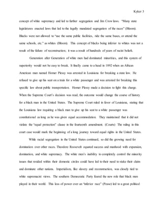 Kyker 3
concept of white supremacy and led to further segregation and Jim Crow laws. “Many state
legislatures enacted laws that led to the legally mandated segregation of the races” (Bloom).
Blacks were not allowed to “use the same public facilities, ride the same buses, or attend the
same schools, etc.” as whites (Bloom). This concept of blacks being inferior to whites was not a
result of the failure of reconstruction; it was a result of hundreds of years of racist beliefs.
Generation after Generation of white men had dominated minorities, and this system of
superiority would not be easy to break. It finally came to a head in 1892 when an African
American man named Homer Plessy was arrested in Louisiana for breaking a state law. He
refused to give up his seat on a train for a white passenger and was arrested for breaking this
specific law about public transportation. Homer Plessy made a decision to fight this charge.
When the Supreme Court’s decision was read, the outcome would change the course of history
for a black man in the United States. The Supreme Court ruled in favor of Louisiana, stating that
the Louisiana law requiring a black man to give up his seat to a white passenger was
constitutional as long as he was given equal accommodation. They maintained that it did not
violate the “equal protection” clause in the fourteenth amendment. (Courts) The ruling in this
court case would mark the beginning of a long journey toward equal rights in the United States.
While racial segregation in the United States continued, so did the growing need for
domination over other races. Theodore Roosevelt equated success and manhood with expansion,
domination, and white supremacy. The white men’s inability to completely control the minority
issues that resided within their domestic circles could have led to their need to stake their claim
and dominate other nations. Imperialism, like slavery and reconstruction, was closely tied to
white supremacist views. The southern Democratic Party feared the new role that black men
played in their world. This loss of power over an “inferior race” (Pease) led to a great political
 