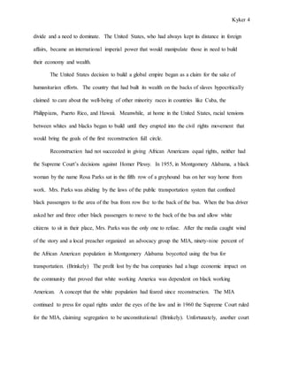 Kyker 4
divide and a need to dominate. The United States, who had always kept its distance in foreign
affairs, became an international imperial power that would manipulate those in need to build
their economy and wealth.
The United States decision to build a global empire began as a claim for the sake of
humanitarian efforts. The country that had built its wealth on the backs of slaves hypocritically
claimed to care about the well-being of other minority races in countries like Cuba, the
Philippians, Puerto Rico, and Hawaii. Meanwhile, at home in the United States, racial tensions
between whites and blacks began to build until they erupted into the civil rights movement that
would bring the goals of the first reconstruction full circle.
Reconstruction had not succeeded in giving African Americans equal rights, neither had
the Supreme Court’s decisions against Homer Plessy. In 1955, in Montgomery Alabama, a black
woman by the name Rosa Parks sat in the fifth row of a greyhound bus on her way home from
work. Mrs. Parks was abiding by the laws of the public transportation system that confined
black passengers to the area of the bus from row five to the back of the bus. When the bus driver
asked her and three other black passengers to move to the back of the bus and allow white
citizens to sit in their place, Mrs. Parks was the only one to refuse. After the media caught wind
of the story and a local preacher organized an advocacy group the MIA, ninety-nine percent of
the African American population in Montgomery Alabama boycotted using the bus for
transportation. (Brinkely) The profit lost by the bus companies had a huge economic impact on
the community that proved that white working America was dependent on black working
American. A concept that the white population had feared since reconstruction. The MIA
continued to press for equal rights under the eyes of the law and in 1960 the Supreme Court ruled
for the MIA, claiming segregation to be unconstitutional (Brinkely). Unfortunately, another court
 