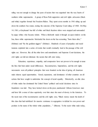Kyker 5
ruling was not enough to change the years of racism that was engrained into the very hearts of
southern white supremacists. A group of Rosa Park supporters and civil rights advocates (black
and white) together formed the Freedom Riders. They spent seven months in 1961 riding up and
down the southern bus routes, testing the outcome of the Supreme Court ruling of 1960. On May
14, 1961, a Greyhound bus full of white and black freedom riders were stopped and surrounded
by angry whites who became violent. When a firebomb made it through an open window on the
bus, these white supremacists blockaded the doors on the bus screaming “burn them alive,”
(Holmes) and “fry the goddam niggers” (Holmes) . Hundreds of years of prejudice and racial
tensions exploded into a series of events that would eventually lead to the passage of the civil
rights act. However, like all the other laws and amendments and Supreme Court decisions, the
civil rights act did not eliminate the racism that still exist today.
Education, experience, empathy, and compassion have not proven to be enough to tame
the fires that burn under racial differences. Reconstruction, Imperialism, and the civil rights
movements were all political principles that were founded on the idea of giving all American
male citizens equal opportunities. Greed, expansions, and dominance of other countries are all
actions that have sought to undermine the concept of racial equality. Historically, an elite class
of white males has dominated the United States’ political and social decisions since its
foundation was laid. They have looked down on the poor, uneducated African-American man
and have felt a sense of class superiority over him since the onset of slavery in the Americas. To
the racist men of the reconstruction and the civil rights eras, “Black victory meant the death of
this class that had mobilized for massive resistance to segregation to defend its own power and
position in the name of the whole white population…” (Bloom). To the racist white male today,
 
