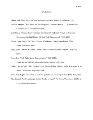 Kyker 7
Works Cited
Bloom, Jack. Class, Race, and the Civil Rights Movement. University of Indiana, 1987.
Brinkely, Douglas. "Rosa Parks and the Montgomery Alabama Boycott." U.S. History Pre-
Columbian to the New Milennian (2014).
Constitution, Framers of our. "American Government." Volkomer, Walter E. American
Government. Ed. Reid Hester. 14. New York: Pearsons, n.d. 54-58. 2013.
Courts, United States. The Plessy Decision. Washington: United States Courts, 2009.
<www.theplessydecision>.
Fang, Marina. "Obama to Outline Criminal Justice Reform In NAACP Speech." Huff Post
(2015).
Foner, Eric. "Civil Rights during Reconstruction." PBS (2014).
<www.pbs.org/wgbh/amex/reconstruction/activism/sf_rights.htm>.
Holmes, Marian Smith. "The Freedom Riders, Then and Now. Fighting Racial Segregation in the
South." Smithsonian Magazine (2009).
Pease, Amy Kaplan and Donald E. Cultures of the United States Imperialism. Duke Press, 1993.
Pitts, Leonard. "Us Needs Justice System Worthy of Name." The Journal Newspaper (2015): A-
4. <www.journal-news.net>.
 