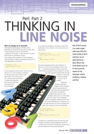 PROGRAMMING
57LINUX MAGAZINEIssue 20 • 2002
Perl: Part 2
THINKING IN
LINE NOISENot as loopy as it sounds
All programming languages use flow control
statements to influence the execution of code. Flow
control statements come in two varieties,
‘conditional’ and ‘loops’; it may come as no surprise
that Perl has an abundance of each.
The simplest of the conditions is the if statement,
which evaluates conditions and executes a branch of
code dependent on the result.
if ($count == 10) {
print “Count is 10n”;
}
In this example we test to see if ‘$count’ has a
value of 10, if the condition is satisfied
(i.e. $count does equal 10) the code
block within the curly braces is
run, otherwise the code block
is skipped and program
flow resumes after the
closing brace of
the code block.
It is sometimes desirable to execute an alternative
code block if the condition is not met and for this
we use else:
if ($count != 10) {
print “Count is not ten...n”;
}
else {
print “Count is 10n”;
}
The above example tests the value of $count, if
$count is not 10, then the message “Count is not
ten...” is printed and program control is returned
AFTER the last curly brace. If the condition is not met
then the code block defined after the else
statement is executed,
and the message
“Count is 10” is
printed.
Making a
condition statement
simple to read is the best
way of ensuring that the
logic tests work as expected. It
is also worth considering
swapping the values in a test
condition where one is an immutable
value, this means if you mistakenly
code an assignment operator rather than
the numeric equality test (= instead of ==)
the code will return an error at compile time,
rather than creating a time consuming bug.
if (10 == $count) {
print “Count is 10n”;
}
else {
print “Count is not ten...n”;
}
Sometimes it is necessary to test for more than one
condition and take an action dependent upon the
condition that is successful. Perl permits this by using
the elsif statement to test several operations
One of Perl’s tenets
is to make simple
tasks easy. With the
initial hurdle of Perl’s
extensive use of
sigils behind us,
Dean Wilson and
Frank Booth move on
to more practical
aspects of the
language; namely
conditions, looping
and files
 