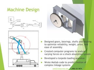 Machine Design
 Designed gears, bearings, shafts and housing
to optimize reliability, weight, price, and
ease of assembly
 Created computer programs to analyze
varying forces on a shock absorption system
 Developed a torpedo loading apparatus
 Wrote Matlab code to predict motion of
complex linkage systems
jmeyerso@purdue.edu 1 (408) 431-9674
 