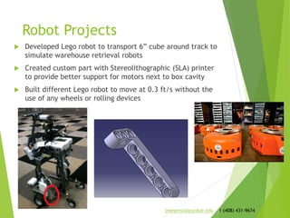 Robot Projects
 Developed Lego robot to transport 6” cube around track to
simulate warehouse retrieval robots
 Created custom part with Stereolithographic (SLA) printer
to provide better support for motors next to box cavity
 Built different Lego robot to move at 0.3 ft/s without the
use of any wheels or rolling devices
jmeyerso@purdue.edu 1 (408) 431-9674
 