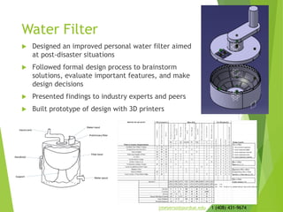 Water Filter
 Designed an improved personal water filter aimed
at post-disaster situations
 Followed formal design process to brainstorm
solutions, evaluate important features, and make
design decisions
 Presented findings to industry experts and peers
 Built prototype of design with 3D printers
jmeyerso@purdue.edu 1 (408) 431-9674
 