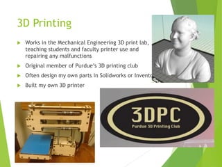 3D Printing
 Works in the Mechanical Engineering 3D print lab,
teaching students and faculty printer use and
repairing any malfunctions
 Original member of Purdue’s 3D printing club
 Often designed parts in Solidworks or Inventor
 Built my own 3D printer
 