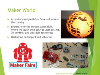Maker World
 Attended multiple Maker Faires all around
the country
 Secretary for the Purdue Maker club,
where we teach skills such as laser cutting,
3D printing, and wearable technology
 Hackathon participant and volunteer
jmeyerso@purdue.edu 1 (408) 431-9674
 