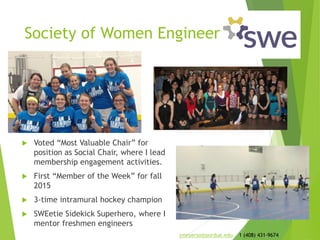 Society of Women Engineers
 Voted “Most Valuable Chair” for
position as Social Chair, where I lead
membership engagement activities.
 First “Member of the Week” for fall
2015
 3-time intramural hockey champion
 SWEetie Sidekick Superhero, where I
mentor freshmen engineers
jmeyerso@purdue.edu 1 (408) 431-9674
 