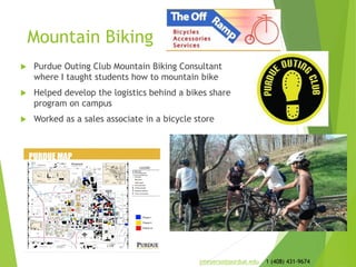 Mountain Biking
 Purdue Outing Club Mountain Biking Consultant
where I taught students how to mountain bike
 Helped develop the logistics behind a bikes share
program on campus
 Worked as a sales associate in a bicycle store
jmeyerso@purdue.edu 1 (408) 431-9674
 