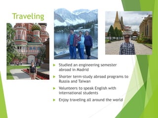 Traveling
 Studied an engineering semester
abroad in Madrid
 Shorter term-study abroad programs to
Russia and Taiwan
 Volunteers to speak English with
international students
 Enjoy traveling all around the world
 