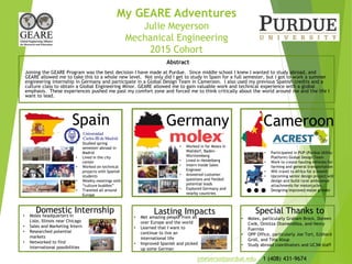 My GEARE Adventures
Julie Meyerson
Mechanical Engineering
2015 Cohort
Abstract
Joining the GEARE Program was the best decision I have made at Purdue. Since middle school I knew I wanted to study abroad, and
GEARE allowed me to take this to a whole new level. Not only did I get to study in Spain for a full semester, but I got to work a summer
engineering internship in Germany and participate in a Global Design Team in Cameroon. I also used my previous Spanish credits and a
culture class to obtain a Global Engineering Minor. GEARE allowed me to gain valuable work and technical experience with a global
emphasis. These experiences pushed me past my comfort zone and forced me to think critically about the world around me and the life I
want to lead.
Spain Germany Cameroon
Lasting ImpactsDomestic Internship Special Thanks to
• Studied spring
semester abroad in
Madrid
• Lived in the city
center
• Worked on technical
projects with Spanish
students
• Weekly meetings with
“culture buddies”
• Traveled all around
Europe
• Worked in for Molex in
Walldorf, Baden-
Württemberg
• Lived in Heidelberg
• Intern Inside Sales
Engineer
• Answered customer
questions and fielded
potential leads
• Explored Germany and
nearby countries
• Participated in PUP (Purdue Utility
Platform) Global Design Team
• Work to create hauling vehicles for
farming and general transportation
• Will travel to Africa for a month
• Upcoming senior design project will
design and build rural ambulance
attachments for motorcycles
• Designing improved maize grinder
• Molex headquarters in
Lisle, Illinois near Chicago
• Sales and Marketing Intern
• Researched potential
markets
• Networked to find
international possibilities
• Met amazing people from all
over Europe and the world
• Learned that I want to
continue to live an
international life
• Improved Spanish and picked
up some German
• Molex, particularly Graham Brock, Doreen
Cwik, Onintza OtamendiIza, and Henry
Fuerniss
• OPP Office, particularly Joe Tort, Eckhard
Groll, and Tina Alsup
• Study abroad coordinators and UC3M staff
…
jmeyerso@purdue.edu 1 (408) 431-9674
 