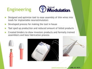 Engineering
 Designed and optimized tool to ease assembly of thin wires into
leads for implantable neurostimulators
 Developed process for making the tool in house
 Tool sped up production and reduced amount of failed products
 Created binders to show investors products and formally trained
assemblers and boss fabrication process
jmeyerso@purdue.edu 1 (408) 431-9674
 