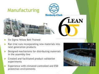Manufacturing
 Six Sigma Yellow Belt Trained
 Ran trial runs incorporating new materials into
next generation products
 Designed mechanisms for distributing materials
in the assembly line
 Created and facilitated product validation
experiments
 Experience with climate-controlled and ESD
protection environments
 