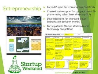 Entrepreneurship  Earned Purdue Entrepreneurship Certificate
 Created business plan for compact metal 3D
printer using select laser sintering (SLS)
 Developed idea for improved travel
coordination between friends
 Participated in Startup Weekends and
technology competition
jmeyerso@purdue.edu 1 (408) 431-9674
 