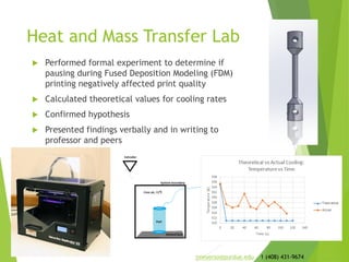 Heat and Mass Transfer Lab
 Performed formal experiment to determine if
pausing during Fused Deposition Modeling (FDM)
printing negatively affected print quality
 Calculated theoretical values for cooling rates
 Confirmed hypothesis
 Presented findings verbally and in writing to
professor and peers
jmeyerso@purdue.edu 1 (408) 431-9674
 