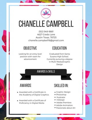 (512) 949-9881
4627 Credo Lane
Austin Texas, 78725
chanelle.campbell16@gmail.com
Chanelle Campbell
Objective Education
Looking for an entry level
position with room for
advancement
Graphic DesignAwarded with a Certificate in
the Academy of Digital Graphics
Awarded with a Certificate of
Proficiency in Digital Media
Adobe Animation
Passionate about Art
Illustrator
InDesign
Adobe Premiere
Graduated from Santa
Susana High School.
Currently pursuing a degree
in Multi-Media/Graphic
Design
Photoshop
awards &skills
Awards skilled in:
 