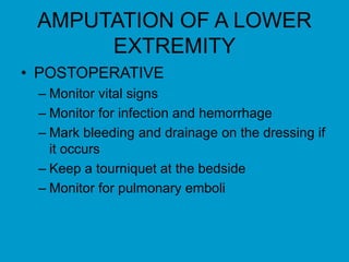 AMPUTATION OF A LOWER
EXTREMITY
• POSTOPERATIVE
– Monitor vital signs
– Monitor for infection and hemorrhage
– Mark bleeding and drainage on the dressing if
it occurs
– Keep a tourniquet at the bedside
– Monitor for pulmonary emboli
 