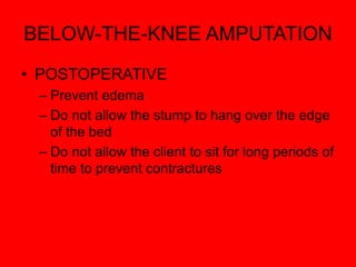 BELOW-THE-KNEE AMPUTATION
• POSTOPERATIVE
– Prevent edema
– Do not allow the stump to hang over the edge
of the bed
– Do not allow the client to sit for long periods of
time to prevent contractures
 