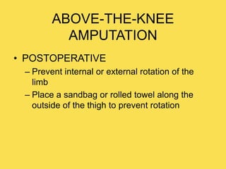 ABOVE-THE-KNEE
AMPUTATION
• POSTOPERATIVE
– Prevent internal or external rotation of the
limb
– Place a sandbag or rolled towel along the
outside of the thigh to prevent rotation
 