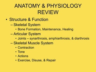 ANATOMY & PHYSIOLOGY
REVIEW
• Structure & Function
– Skeletal System
• Bone Formation, Maintenance, Healing
– Articular System
• Joints – synarthrosis, amphiarthrosis, & diarthrosis
– Skeletal Muscle System
• Contraction
• Tone
• Actions
• Exercise, Disuse, & Repair
 