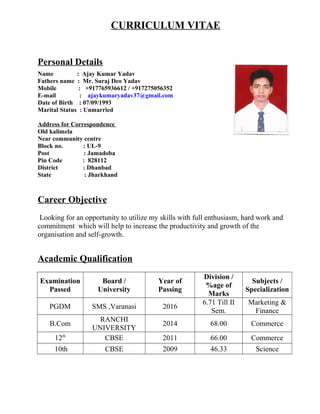 CURRICULUM VITAE
Personal Details
Name : Ajay Kumar Yadav
Fathers name : Mr. Suraj Deo Yadav
Mobile : +917765936612 / +917275056352
E-mail : ajaykumaryadav37@gmail.com
Date of Birth : 07/09/1993
Marital Status : Unmarried
Address for Correspondence
Old kalimela
Near community centre
Block no. : UL-9
Post : Jamadoba
Pin Code : 828112
District : Dhanbad
State : Jharkhand
Career Objective
Looking for an opportunity to utilize my skills with full enthusiasm, hard work and
commitment which will help to increase the productivity and growth of the
organisation and self-growth.
Academic Qualification
Examination
Passed
Board /
University
Year of
Passing
Division /
%age of
Marks
Subjects /
Specialization
PGDM SMS ,Varanasi 2016
6.71 Till II
Sem.
Marketing &
Finance
B.Com
RANCHI
UNIVERSITY
2014 68.00 Commerce
12th
CBSE 2011 66.00 Commerce
10th CBSE 2009 46.33 Science
 