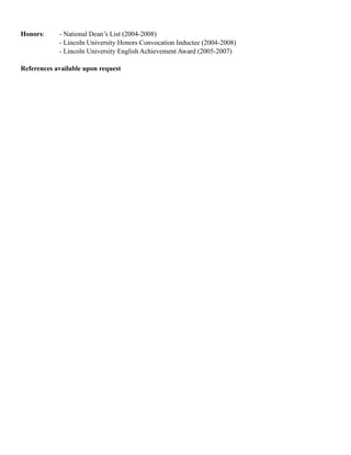 Honors: - National Dean’s List (2004-2008)
- Lincoln University Honors Convocation Inductee (2004-2008)
- Lincoln University English Achievement Award (2005-2007)
References available upon request
 